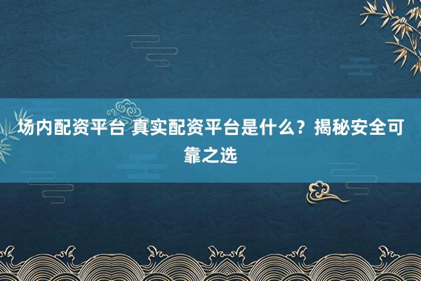 场内配资平台 真实配资平台是什么？揭秘安全可靠之选