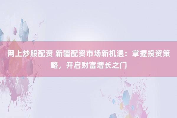 网上炒股配资 新疆配资市场新机遇：掌握投资策略，开启财富增长之门