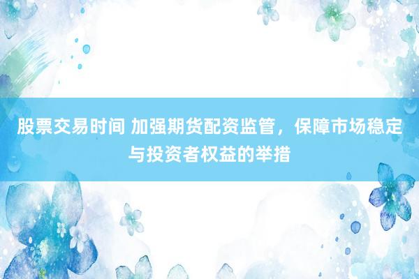 股票交易时间 加强期货配资监管，保障市场稳定与投资者权益的举措