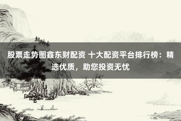 股票走势图鑫东财配资 十大配资平台排行榜：精选优质，助您投资无忧