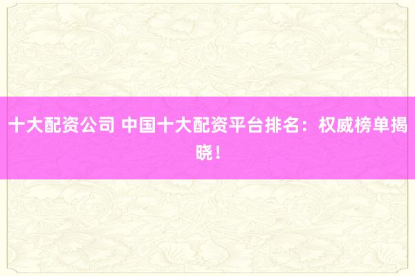 十大配资公司 中国十大配资平台排名：权威榜单揭晓！