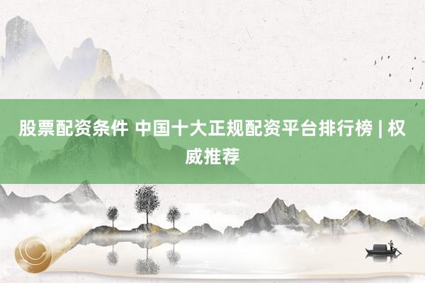股票配资条件 中国十大正规配资平台排行榜 | 权威推荐