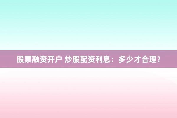 股票融资开户 炒股配资利息：多少才合理？