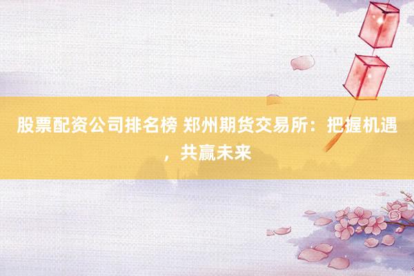 股票配资公司排名榜 郑州期货交易所：把握机遇，共赢未来