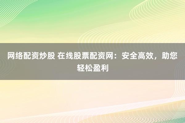 网络配资炒股 在线股票配资网：安全高效，助您轻松盈利