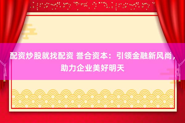 配资炒股就找配资 誉合资本：引领金融新风尚，助力企业美好明天