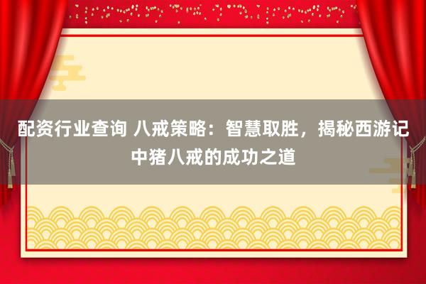 配资行业查询 八戒策略：智慧取胜，揭秘西游记中猪八戒的成功之道