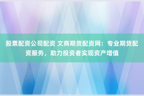 股票配资公司配资 文商期货配资网：专业期货配资服务，助力投资者实现资产增值