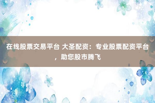 在线股票交易平台 大圣配资：专业股票配资平台，助您股市腾飞