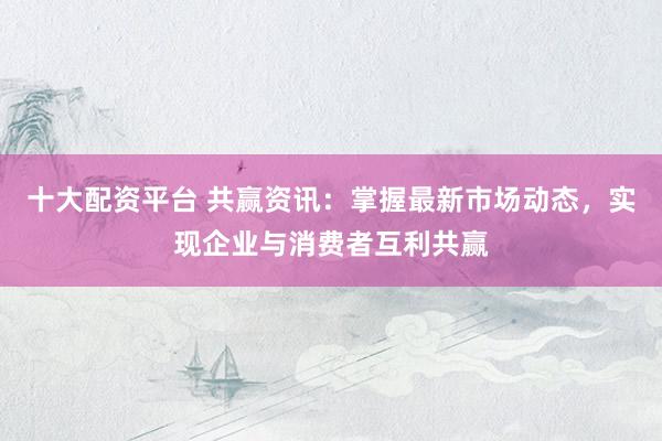 十大配资平台 共赢资讯：掌握最新市场动态，实现企业与消费者互利共赢