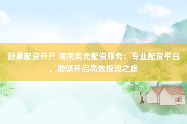 股票配资开户 海南奕先配资服务：专业配资平台，助您开启高效投资之旅