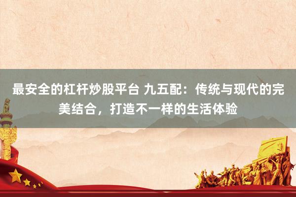最安全的杠杆炒股平台 九五配：传统与现代的完美结合，打造不一样的生活体验