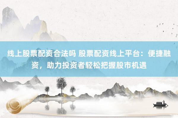线上股票配资合法吗 股票配资线上平台：便捷融资，助力投资者轻松把握股市机遇