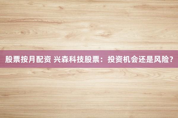 股票按月配资 兴森科技股票：投资机会还是风险？