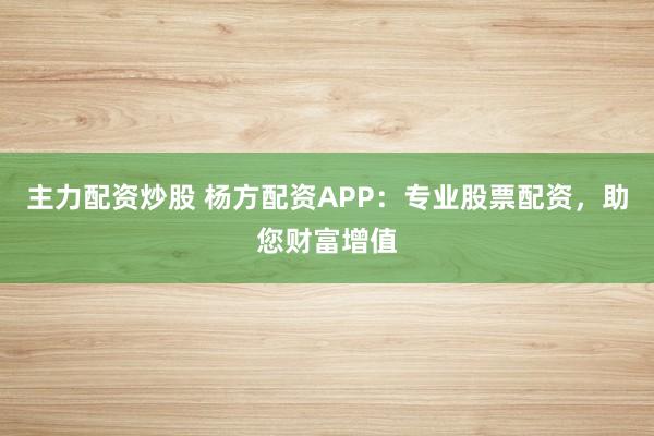 主力配资炒股 杨方配资APP：专业股票配资，助您财富增值