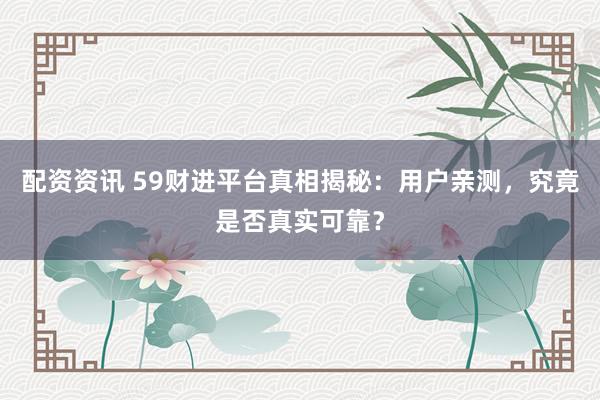 配资资讯 59财进平台真相揭秘：用户亲测，究竟是否真实可靠？
