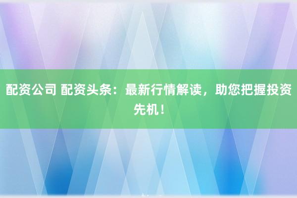 配资公司 配资头条：最新行情解读，助您把握投资先机！