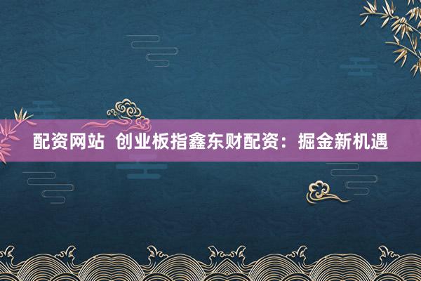 配资网站  创业板指鑫东财配资：掘金新机遇