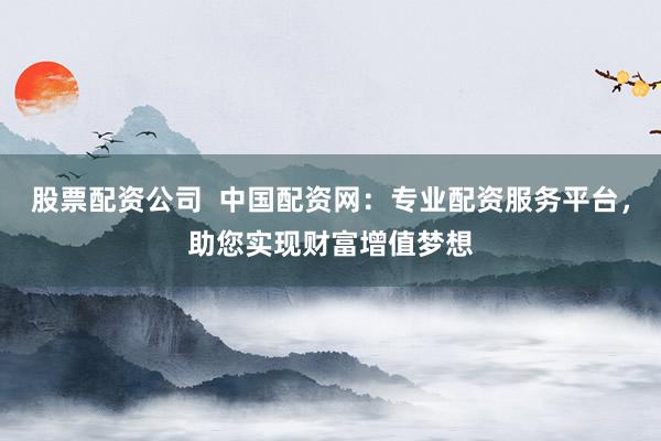 股票配资公司  中国配资网：专业配资服务平台，助您实现财富增值梦想