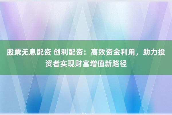 股票无息配资 创利配资：高效资金利用，助力投资者实现财富增值新路径