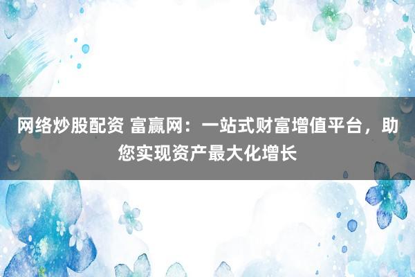网络炒股配资 富赢网：一站式财富增值平台，助您实现资产最大化增长