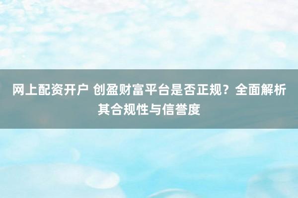 网上配资开户 创盈财富平台是否正规？全面解析其合规性与信誉度