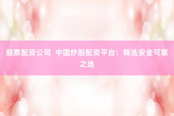 股票配资公司  中国炒股配资平台：精选安全可靠之选