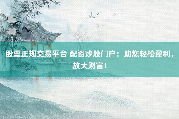 股票正规交易平台 配资炒股门户：助您轻松盈利，放大财富！