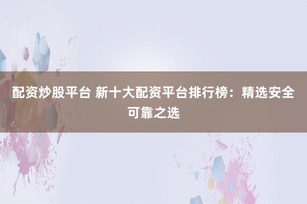 配资炒股平台 新十大配资平台排行榜：精选安全可靠之选