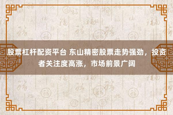 股票杠杆配资平台 东山精密股票走势强劲，投资者关注度高涨，市场前景广阔