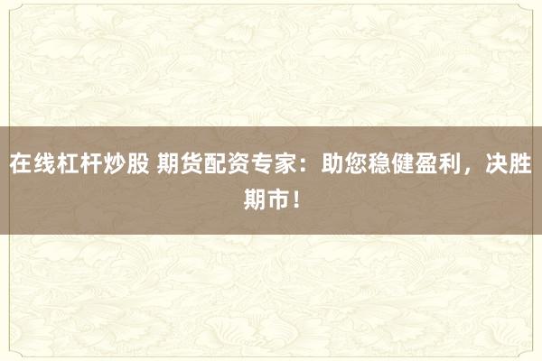 在线杠杆炒股 期货配资专家：助您稳健盈利，决胜期市！