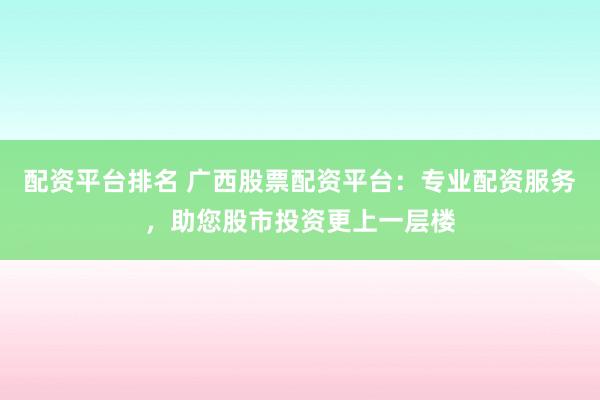 配资平台排名 广西股票配资平台：专业配资服务，助您股市投资更上一层楼