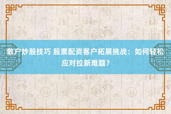 散户炒股技巧 股票配资客户拓展挑战：如何轻松应对拉新难题？