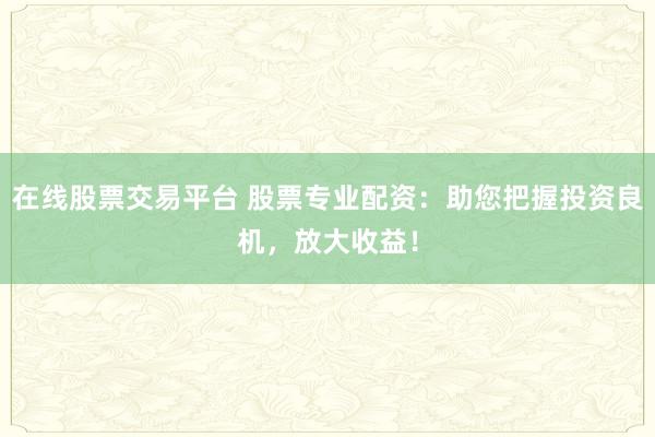 在线股票交易平台 股票专业配资：助您把握投资良机，放大收益！