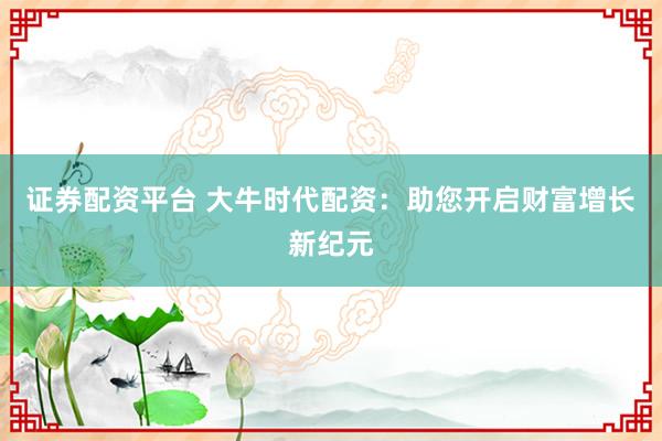 证券配资平台 大牛时代配资：助您开启财富增长新纪元