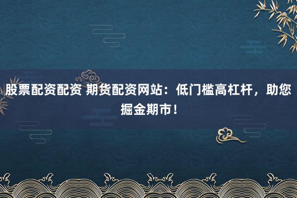 股票配资配资 期货配资网站：低门槛高杠杆，助您掘金期市！