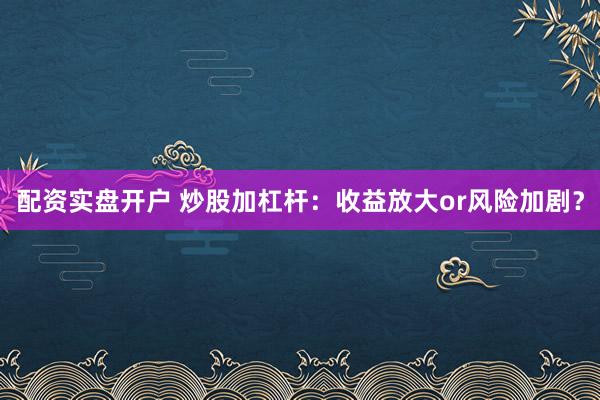 配资实盘开户 炒股加杠杆：收益放大or风险加剧？