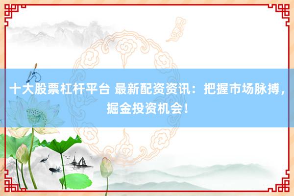 十大股票杠杆平台 最新配资资讯：把握市场脉搏，掘金投资机会！