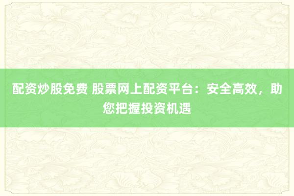 配资炒股免费 股票网上配资平台:安全高效,助您把握投资机遇
