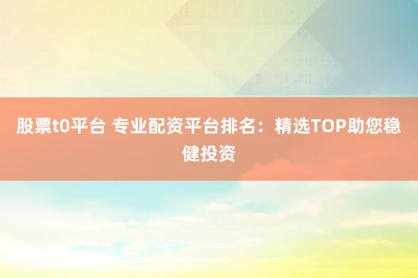 股票t0平台 专业配资平台排名:精选TOP助您稳健投资