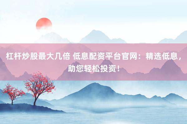 杠杆炒股最大几倍 低息配资平台官网：精选低息，助您轻松投资！