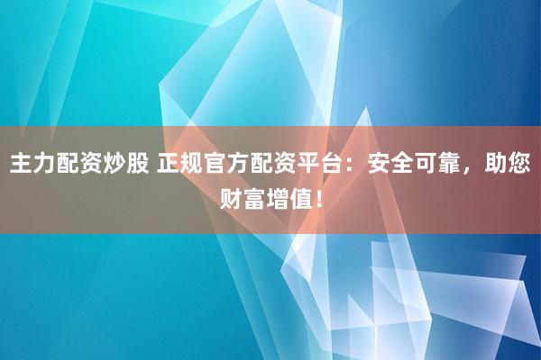 主力配资炒股 正规官方配资平台:安全可靠,助您财富增值!