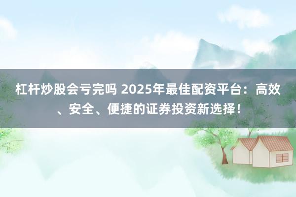 杠杆炒股会亏完吗 2025年最佳配资平台：高效、安全、便捷的证券投资新选择！
