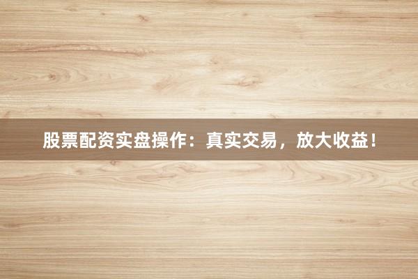 股票配资实盘操作：真实交易，放大收益！