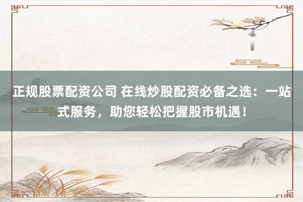 正规股票配资公司 在线炒股配资必备之选：一站式服务，助您轻松把握股市机遇！