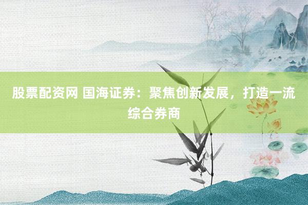 股票配资网 国海证券：聚焦创新发展，打造一流综合券商