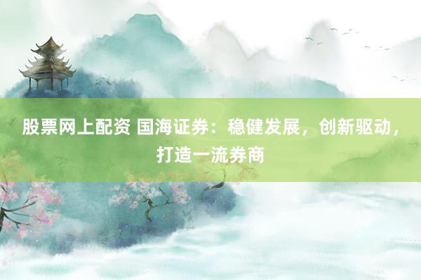 股票网上配资 国海证券：稳健发展，创新驱动，打造一流券商