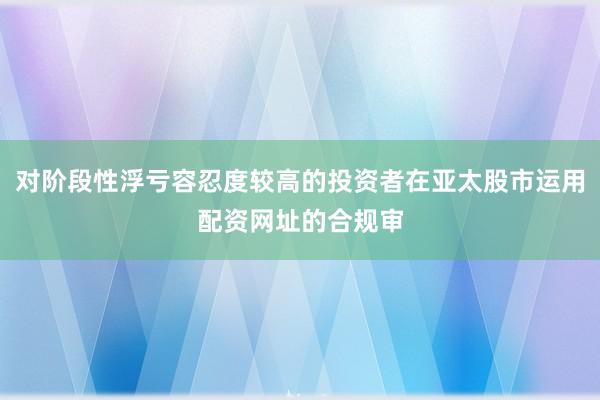 对阶段性浮亏容忍度较高的投资者在亚太股市运用配资网址的合规审