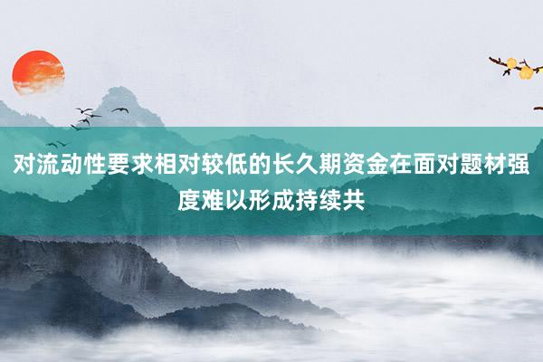 对流动性要求相对较低的长久期资金在面对题材强度难以形成持续共