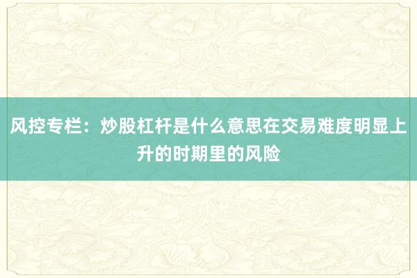 风控专栏：炒股杠杆是什么意思在交易难度明显上升的时期里的风险